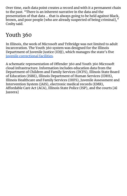 Over time, each data point creates a record and with it a permanent chain to the past. “There s an inherent narrative in the data and the presentation of that data... that is always going to be held against Black, brown, and poor people [who are already suspected of being criminal],” Cosby said.  Youth 360  In linois, the work of Microsoft and Tribridge was not limited to adult incarceration. The Youth 360 system was designed for the Illinois Department of Juvenile Justice (IDJJ), which manages the state’s five  Juvenile correctional facilities.  A schematic representation of Offender 360 and Youth 360 Microsoft cloud infrastructure. Information includes education data from the Department of Children and Family Services (DCES), Illinois State Board of Education (ISBE), Illinois Department of Human Services (IDHS), Illinois Healthcare and Family Services (IHES), Juvenile Assessment and Intervention System (JAIS), electronic medical records (EMR), Affordable Care Act (ACA), Illinois State Police (ISP), and the courts [Al Jazeera] 
